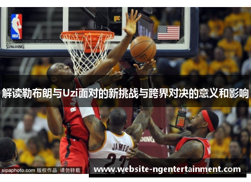 解读勒布朗与Uzi面对的新挑战与跨界对决的意义和影响