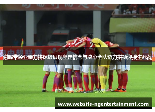谢晖带领亚泰力拼保级展现坚定信念与决心全队奋力拼搏迎接生死战
