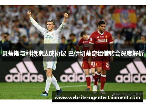 贝蒂斯与利物浦达成协议 巴伊切蒂奇租借转会深度解析