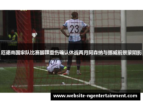 厄德高国家队比赛脚踝重伤确认休战两月阿森纳与挪威前景蒙阴影